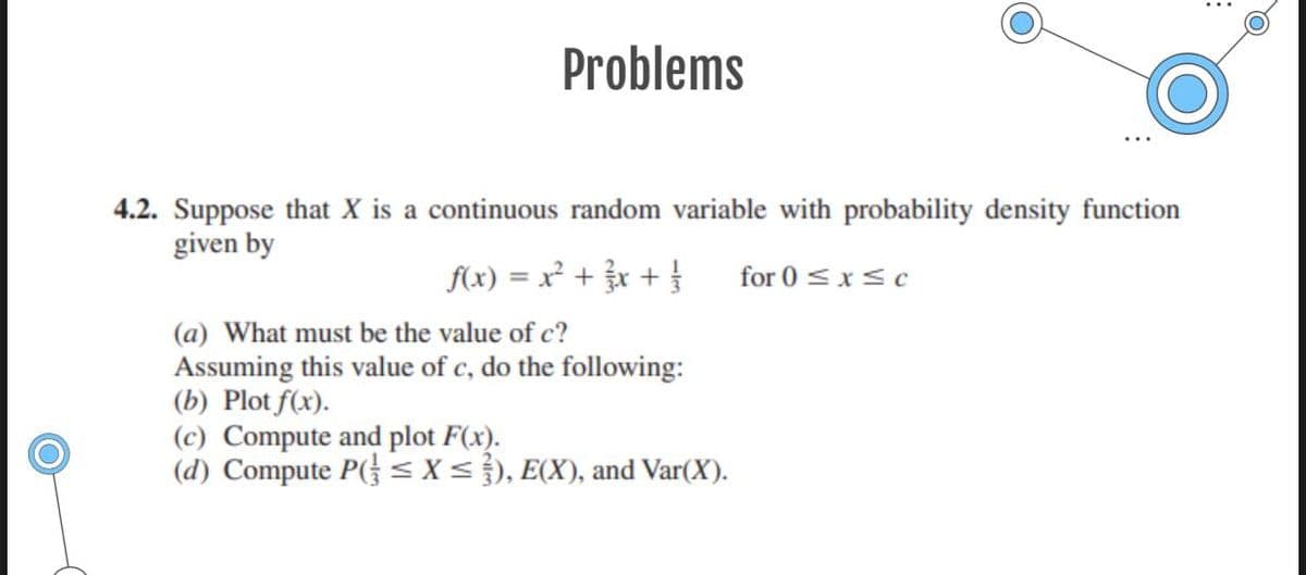 Problems
4.2. Suppose that X is a continuous random variable with probability density function
given by
f(x) = x² + x + }
for 0 <x<c
(a) What must be the value of c?
Assuming this value of c, do the following:
(b) Plot f(x).
(c) Compute and plot F(x).
(d) Compute P( < X< }), E(X), and Var(X).
