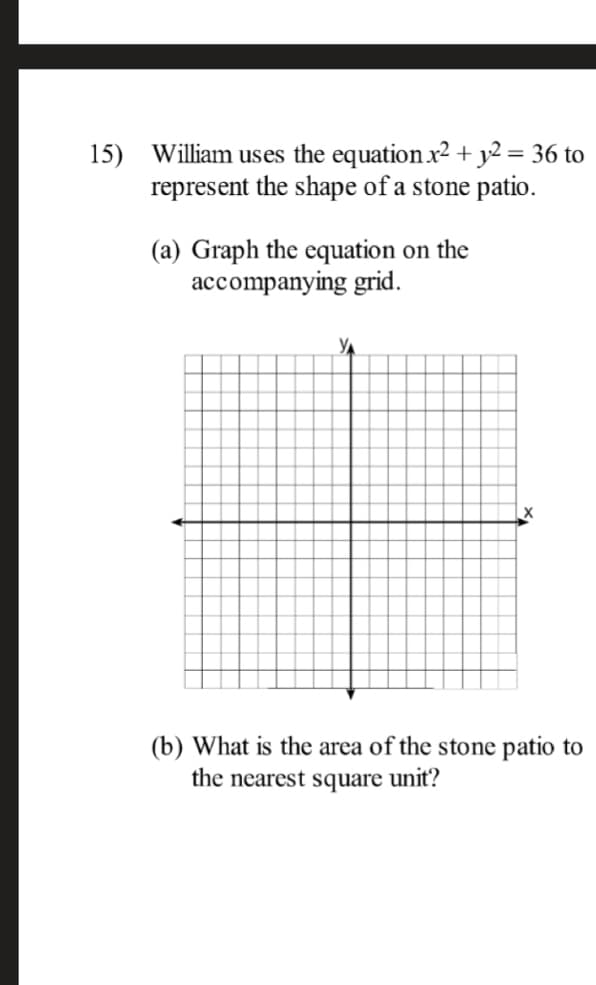 15) William uses the equation x2 + y2 = 36 to
represent the shape of a stone patio.
(a) Graph the equation on the
accompanying grid.
(b) What is the area of the stone patio to
the nearest square unit?
