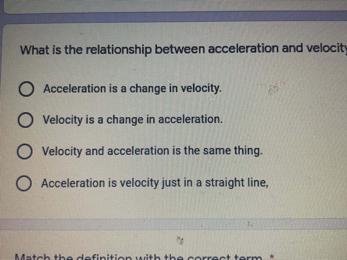 What is the relationship between acceleration and velocity
O Acceleration is a change in velocity.
Velocity is a change in acceleration.
O Velocity and acceleration is the same thing.
O Acceleration is velocity just in a straight line,
Match he deftnitien with the eerrectterm
*:

