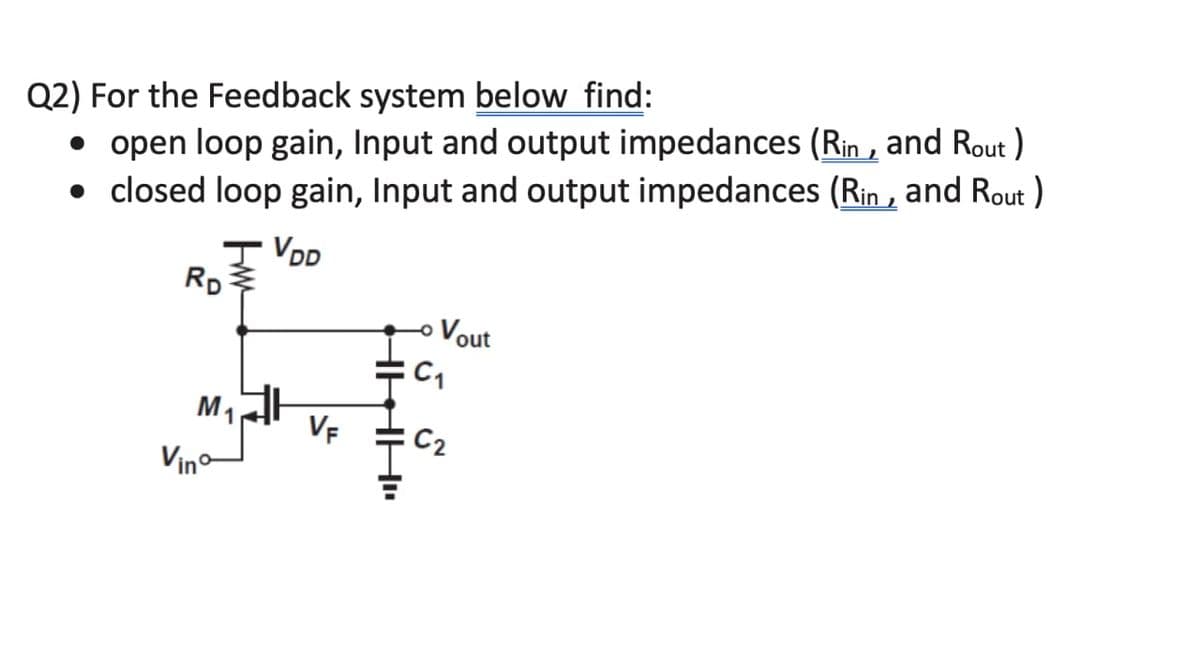 Q2) For the Feedback system below find:
• open loop gain, Input and output impedances (Rin, and Rout)
• closed loop gain, Input and output impedances (Rin, and Rout)
IVDD
RD
M₁
Vino
VF
Vout
C₁
C₂