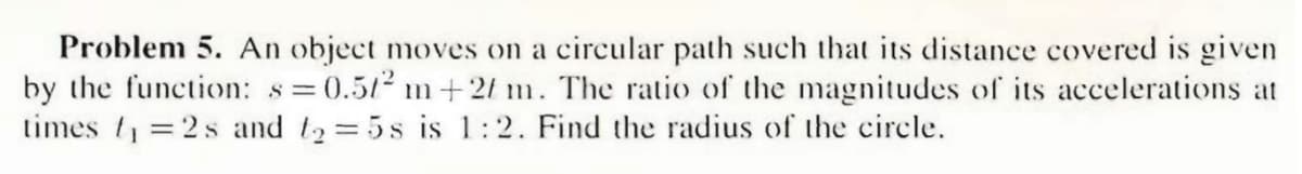 Problem 5. An object moves on a circular path such that its distance covered is given
by the function: s=0.512 m+2f m. The ratio of the magnitudes of its accelerations at
times t =2s and t2 =5s is 1:2. Find the radius of the circle.
