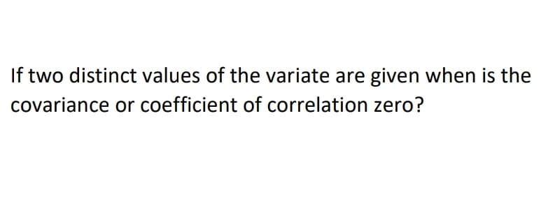 If two distinct values of the variate are given when is the
covariance or coefficient of correlation zero?
