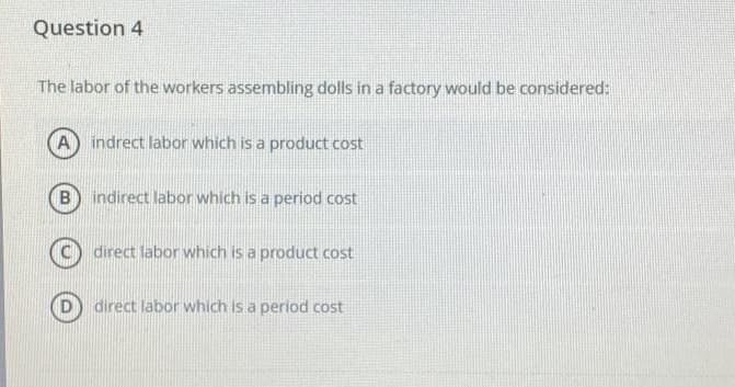Question 4
The labor of the workers assembling dolls in a factory would be considered:
A indrect labor which is a product cost
B
indirect labor which is a period cost
direct labor which is a pro ict cost
direct labor which is a period cost