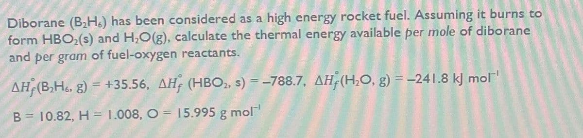 Diborane (B₂H6) has been considered as a high energy rocket fuel. Assuming it burns to
form HBO₂ (s) and H₂O(g), calculate the thermal energy available per mole of diborane
and per gram of fuel-oxygen reactants.
AH, (B₂H, g) = +35.56, AH (HBO₂, s) = -788.7, AH(H₂O, g) = -241.8 kJ mol'
B = 10.82, H = 1.008, O = 15.995 g mol'