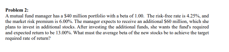 Problem 2:
A mutual fund manager has a $40 million portfolio with a beta of 1.00. The risk-free rate is 4.25%, and
the market risk premium is 6.00%. The manager expects to receive an additional $60 million, which she
plans to invest in additional stocks. After investing the additional funds, she wants the fund's required
and expected return to be 13.00%. What must the average beta of the new stocks be to achieve the target
required rate of return?