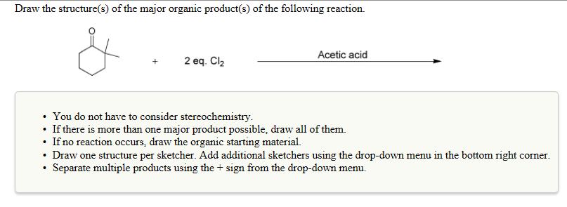 Draw the structure(s) of the major organic product(s) of the following reaction.
2 eq. Cl₂
.
Acetic acid
You do not have to consider stereochemistry.
• If there is more than one major product possible, draw all of them.
• If no reaction occurs, draw the organic starting material.
Draw one structure per sketcher. Add additional sketchers using the drop-down menu in the bottom right corner.
Separate multiple products using the + sign from the drop-down menu.