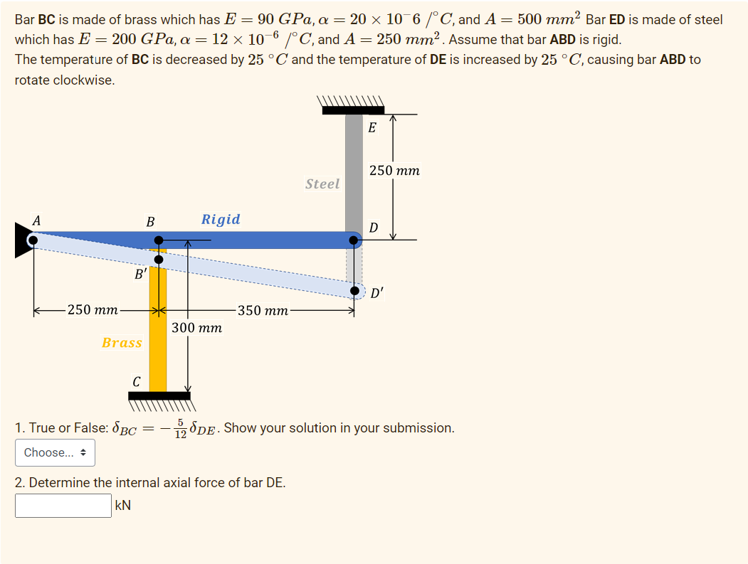 Bar BC is made of brass which has E = 90 GPa, a = 20 × 10¯6 /°C, and A = 500 mm² Bar ED is made of steel
which has E = 200 GPa, a = 12 × 10-6 /°C, and A = 250 mm² . Assume that bar ABD is rigid.
The temperature of BC is decreased by 25 °C and the temperature of DE is increased by 25 °C, causing bar ABD to
rotate clockwise.
E
250 тm
Steel
A
Rigid
B'
D'
250 тm
350 тm
300 тт
Brass
C
1. True or False: SBC =
-SDE. Show your solution in your submission.
12
Choose... +
2. Determine the internal axial force of bar DE.
kN

