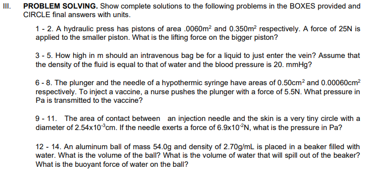 II.
PROBLEM SOLVING. Show complete solutions to the following problems in the BOXES provided and
CIRCLE final answers with units.
1- 2. A hydraulic press has pistons of area .0060m? and 0.350m? respectively. A force of 25N is
applied to the smaller piston. What is the lifting force on the bigger piston?
3 - 5. How high in m should an intravenous bag be for a liquid to just enter the vein? Assume that
the density of the fluid is equal to that of water and the blood pressure is 20. mmHg?
6 - 8. The plunger and the needle of a hypothermic syringe have areas of 0.50cm? and 0.00060cm?
respectively. To inject a vaccine, a nurse pushes the plunger with a force of 5.5N. What pressure in
Pa is transmitted to the vaccine?
9 - 11. The area of contact between an injection needle and the skin is a very tiny circle with a
diameter of 2.54x10°cm. If the needle exerts a force of 6.9×10²N, what is the pressure in Pa?
12 - 14. An aluminum ball of mass 54.0g and density of 2.70g/mL is placed in a beaker filled with
water. What is the volume of the ball? What is the volume of water that will spill out of the beaker?
What is the buoyant force of water on the ball?
