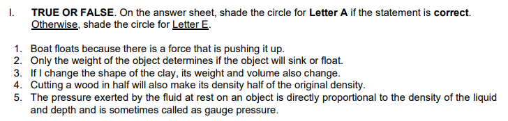TRUE OR FALSE. On the answer sheet, shade the circle for Letter A if the statement is correct.
Otherwise, shade the circle for Letter E.
I.
1. Boat floats because there is a force that is pushing it up.
2. Only the weight of the object determines if the object will sink or float.
3. If I change the shape of the clay, its weight and volume also change.
4. Cutting a wood in half will also make its density half of the original density.
5. The pressure exerted by the fluid at rest on an object is directly proportional to the density of the liquid
and depth and is sometimes called as gauge pressure.
