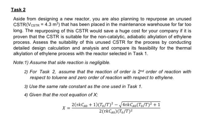 Task 2
Aside from designing a new reactor, you are also planning to repurpose an unused
CSTR(VCSTR = 4.3 m) that has been placed in the maintenance warehouse for far too
long. The repurposing of this CSTR would save a huge cost for your company if it is
proven that the CcSTR is suitable for the non-catalytic, adiabatic alkylation of ethylene
process. Assess the suitability of this unused CSTR for the process by conducting
detailed design calculation and analysis and compare its feasibility for the thermal
alkylation of ethylene process with the reactor selected in Task 1.
Note:1) Assume that side reaction is negligible.
2) For Task 2, assume that the reaction of order is 2nd order of reaction with
respect to toluene and zero order of reaction with respect to ethylene.
3) Use the same rate constant as the one used in Task 1.
4) Given that the root equation of X;
2(tkCA0 + 1)(To/T)² – /4tkCA0(To/T)² + 1
2(tkCA0) (To/T)2
