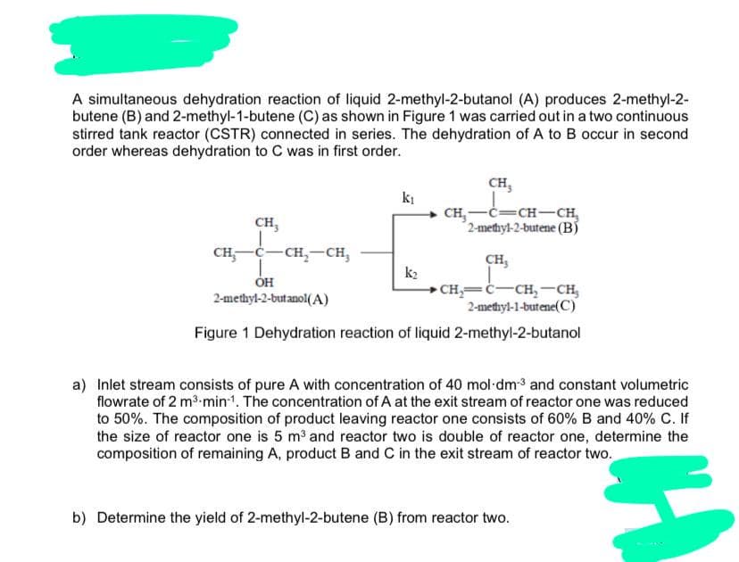 A simultaneous dehydration reaction of liquid 2-methyl-2-butanol (A) produces 2-methyl-2-
butene (B) and 2-methyl-1-butene (C) as shown in Figure 1 was carried out in a two continuous
stirred tank reactor (CSTR) connected in series. The dehydration of A to B occur in second
order whereas dehydration to C was in first order.
CH,
ki
CH,-C=CH-CH,
2-methyl-2-butene (B)
CH,
CH,-C-CH,-CH,
CH,
OH
2-methyl-2-butanol(A)
k2
CH=c-CH,-CH,
2-methyl-1-butene(C)
Figure 1 Dehydration reaction of liquid 2-methyl-2-butanol
a) Inlet stream consists of pure A with concentration of 40 mol dm-3 and constant volumetric
flowrate of 2 m3.min1. The concentration of A at the exit stream of reactor one was reduced
to 50%. The composition of product leaving reactor one consists of 60% B and 40% C. If
the size of reactor one is 5 m and reactor two is double of reactor one, determine the
composition of remaining A, product B and C in the exit stream of reactor two.
b) Determine the yield of 2-methyl-2-butene (B) from reactor two.
