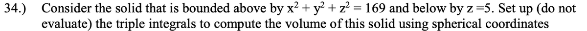 34.) Consider the solid that is bounded above by x² + y? + z? = 169 and below by z=5. Set up (do not
evaluate) the triple integrals to compute the volume of this solid using spherical coordinates
