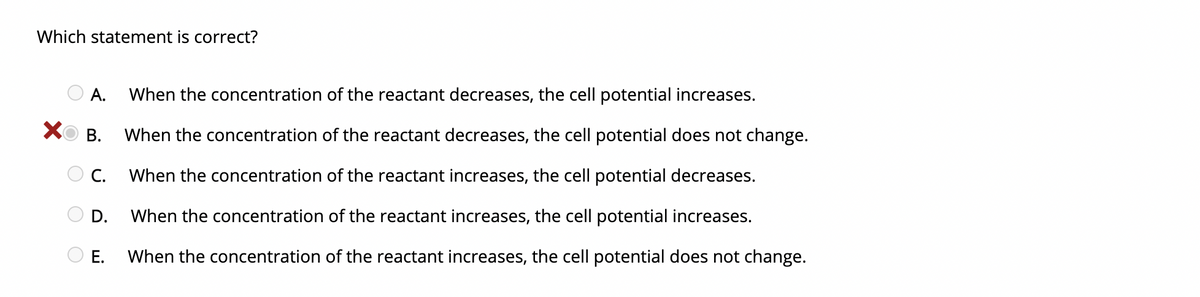 Which statement is correct?
А.
When the concentration of the reactant decreases, the cell potential increases.
XO B.
When the concentration of the reactant decreases, the cell potential does not change.
O c.
When the concentration of the reactant increases, the cell potential decreases.
D.
When the concentration of the reactant increases, the cell potential increases.
Е.
When the concentration of the reactant increases, the cell potential does not change.
