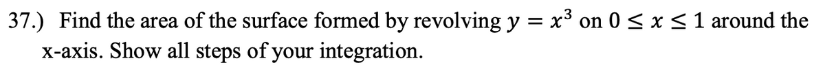 37.) Find the area of the surface formed by revolving y = x³ on 0 < x < 1 around the
X-axis. Show all steps of your integration.
