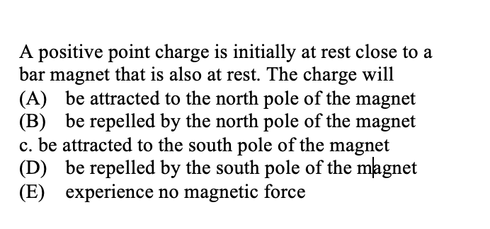 A positive point charge is initially at rest close to a
bar magnet that is also at rest. The charge will
(A) be attracted to the north pole of the magnet
(B) be repelled by the north pole of the magnet
c. be attracted to the south pole of the magnet
(D) be repelled by the south pole of the magnet
(E) experience no magnetic force
