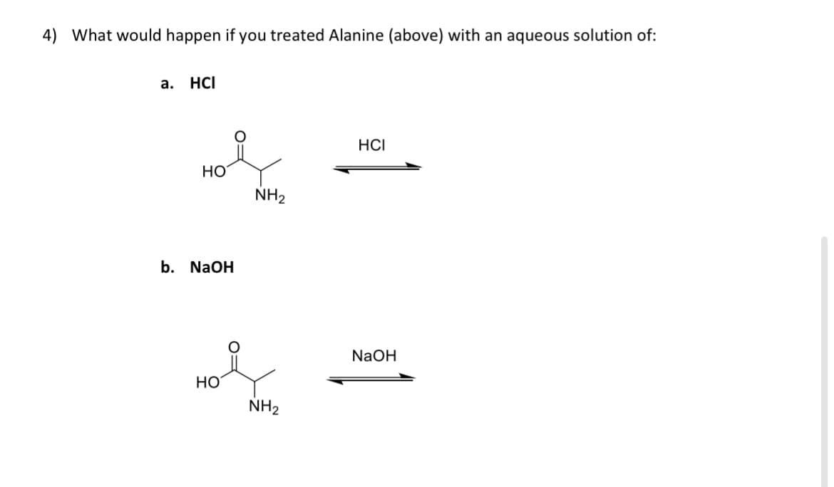4) What would happen if you treated Alanine (above) with an aqueous solution of:
a. HCI
HO
b. NaOH
HO
NH₂
NH₂
HCI
NaOH