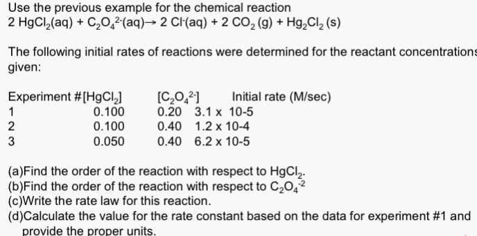 Use the previous example for the chemical reaction
2 HgCl₂(aq) + C₂O4²-(aq)→ 2 Cl(aq) + 2 CO₂ (g) + Hg₂Cl₂ (s)
The following initial rates of reactions were determined for the reactant concentrations
given:
Experiment #[HgCl₂]
0.100
0.100
0.050
1
2
3
[C₂O4²-]
0.20
0.40 1.2 x 10-4
0.40 6.2 x 10-5
Initial rate (M/sec)
3.1 x 10-5
(a) Find the order of the reaction with respect to HgCl2₂.
(b)Find the order of the reaction with respect to C₂04²
(c)Write the rate law for this reaction.
(d)Calculate the value for the rate constant based on the data for experiment #1 and
provide the proper units.
