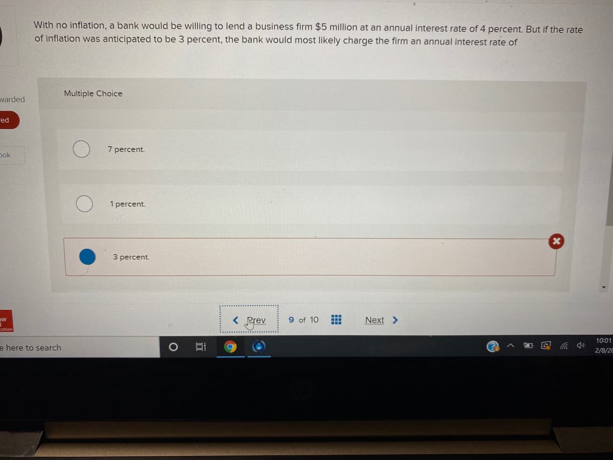 With no inflation, a bank would be willing to lend a business firm $5 million at an annual interest rate of 4 percent. But if the rate
of inflation was anticipated to be 3 percent, the bank would most likely charge the firm an annual interest rate of
Multiple Choice
warded
red
7 percent.
pok
1 percent.
3 percent.
Brex
9 of 10
Next >
10:01
e here to search
2/8/20
