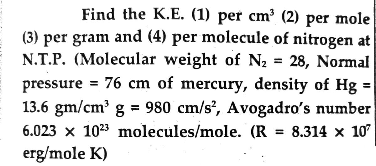 Find the K.E. (1) per cm³ (2) per mole
(3) per gram and (4) per molecule of nitrogen at
N.T.P. (Molecular weight of N₂ 28, Normal
pressure = 76 cm of mercury, density of Hg
13.6 gm/cm³ g = 980 cm/s², Avogadro's number
6.023 x 1023 molecules/mole. (R = 8.314 x 10²
erg/mole K)
