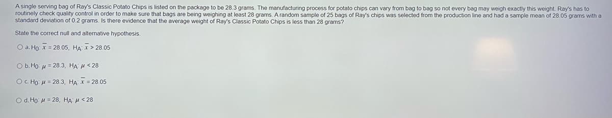 A single serving bag of Ray's Classic Potato Chips is listed on the package to be 28.3 grams. The manufacturing process for potato chips can vary from bag to bag so not every bag may weigh exactly this weight. Ray's has to
routinely check quality control in order to make sure that bags are being weighing at least 28 grams. A random sample of 25 bags of Ray's chips was selected from the production line and had a sample mean of 28.05 grams with a
standard deviation of 0.2 grams. Is there evidence that the average weight of Ray's Classic Potato Chips is less than 28 grams?
State the correct null and alternative hypothesis.
O a. Họ: x = 28.05, HA: x > 28.05
O b. Ho: u = 28.3, HA H < 28
OC. Họ: H = 28.3, HA: X = 28.05
O d. Ho: H = 28, HA: H < 28
