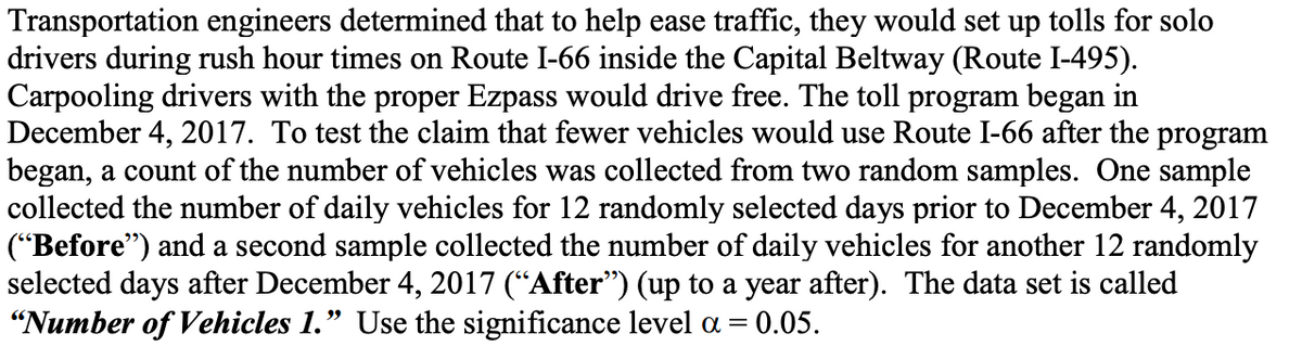Transportation engineers determined that to help ease traffic, they would set up tolls for solo
drivers during rush hour times on Route I-66 inside the Capital Beltway (Route I-495).
Carpooling drivers with the proper Ezpass would drive free. The toll program began in
December 4, 2017. To test the claim that fewer vehicles would use Route I-66 after the program
began, a count of the number of vehicles was collected from two random samples. One sample
collected the number of daily vehicles for 12 randomly selected days prior to December 4, 2017
("Before") and a second sample collected the number of daily vehicles for another 12 randomly
selected days after December 4, 2017 (“After") (up to a year after). The data set is called
"Number of Vehicles 1." Use the significance level a =
= 0.05.
