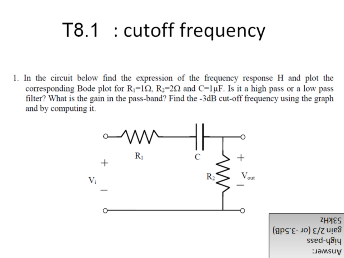 T8.1 : cutoff frequency
1. In the circuit below find the expression of the frequency response H and plot the
corresponding Bode plot for R1=1N, R2=2N and C=lµF. Is it a high pass or a low pass
filter? What is the gain in the pass-band? Find the -3dB cut-off frequency using the graph
and by computing it.
+
R1
+
Vout
R2
Vị
53kHz
gain 2/3 (or -3.5dB)
high-pass
Answer:
