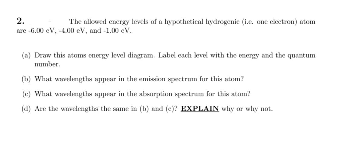 2.
The allowed energy levels of a hypothetical hydrogenic (i.e. one electron) atom
are -6.00 eV, -4.00 eV, and -1.00 eV.
(a) Draw this atoms energy level diagram. Label each level with the energy and the quantum
number.
(b) What wavelengths appear in the emission spectrum for this atom?
(c) What wavelengths appear in the absorption spectrum for this atom?
(d) Are the wavelengths the same in (b) and (c)? EXPLAIN why or why not.