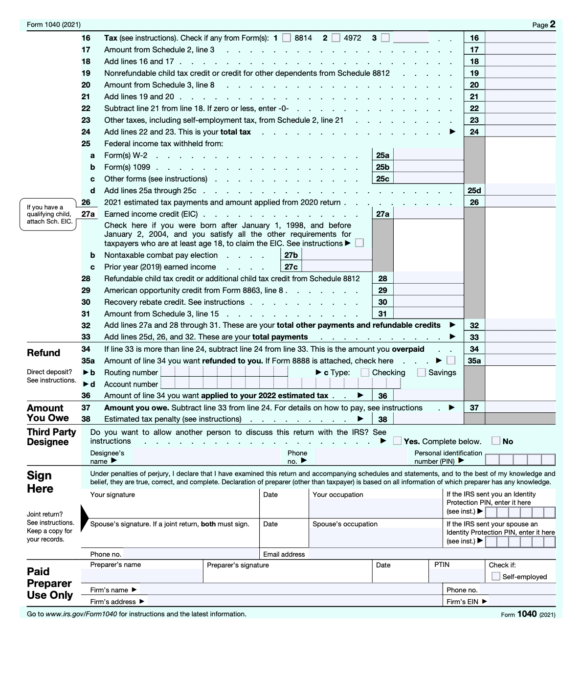 Form 1040 (2021)
16
Tax (see instructions). Check if any from Form(s): 1 8814 2 4972 3
Amount from Schedule 2, line 3
17
18
Add lines 16 and 17
19
Nonrefundable child tax credit
credit for other dependents from Schedule 8812
20
Amount from Schedule 3, line 8
21
Add lines 19 and 20
22
Subtract line 21 from line 18. If zero or less, enter -0-
23
Other taxes, including self-employment tax, from Schedule 2, line 21
24
Add lines 22 and 23. This is your total tax
25
Federal income tax withheld from:
a
Form(s) W-2
25a
b Form(s) 1099
25b
с
Other forms (see instructions)
25c
d
Add lines 25a through 25c
26
2021 estimated tax payments and amount applied from 2020 return
Earned income credit (EIC)
27a
27a
Check here if you were born after January 1, 1998, and before
January 2, 2004, and you satisfy all the other requirements for
taxpayers who are at least age 18, to claim the EIC. See instructions ►
Nontaxable combat pay election
27b
b
с
Prior year (2019) earned income
27c
28
28
Refundable child tax credit or additional child tax credit from Schedule 8812
American opportunity credit from Form 8863, line 8.
29
29
30
Recovery rebate credit. See instructions
30
31
Amount from Schedule 3, line 15
31
32
32
Add lines 27a and 28 through 31. These are your total other payments and refundable credits
Add lines 25d, 26, and 32. These are your total payments
33
33
34
Refund
34
35a
Direct deposit? ▶b
See instructions.
► d
If line 33 is more than line 24, subtract line 24 from line 33. This is the amount you overpaid
Amount of line 34 you want refunded to you. If Form 8888 is attached, check here
Routing number
► c Type:
35a
Checking
Account number
36
36
.
Amount of line 34 you want applied to your 2022 estimated tax.
Amount you owe. Subtract line 33 from line 24. For details on how to pay, see instructions
Estimated tax penalty (see instructions)
38
Amount 37
You Owe 38
37
▶
Third Party
Designee
Do you want to allow another person to discuss this return with the IRS? See
instructions
Yes. Complete below. No
Designee's
name ▶
Phone
no. ►
Personal identification
number (PIN) ►
Sign
Under penalties of perjury, I declare that I have examined this return and accompanying schedules and statements, and to the best of my knowledge and
belief, they are true, correct, and complete. Declaration of preparer (other than taxpayer) is based on all information of which preparer has any knowledge.
Your signature
Date
Your occupation
Here
If the IRS sent you an Identity
Protection PIN, enter it here
(see inst.) ►
Joint return?
Spouse's signature. If a joint return, both must sign. Date
Spouse's occupation
See instructions.
Keep a copy for
your records.
If the IRS sent your spouse an
Identity Protection PIN, enter it here
(see inst.) ►
Phone no.
Preparer's name
Preparer's signature
Check if:
Paid
Preparer
Self-employed
Firm's name ▶
Use Only
Firm's address ►
Go to www.irs.gov/Form 1040 for instructions and the latest information.
Form 1040 (2021)
If you have a
qualifying child,
attach Sch. EIC.
Email address
Date
Savings
PTIN
16
17
18
19
20
21
22
23
24
25d
26
بابايا | |
Phone no.
Firm's EIN ►
Page 2