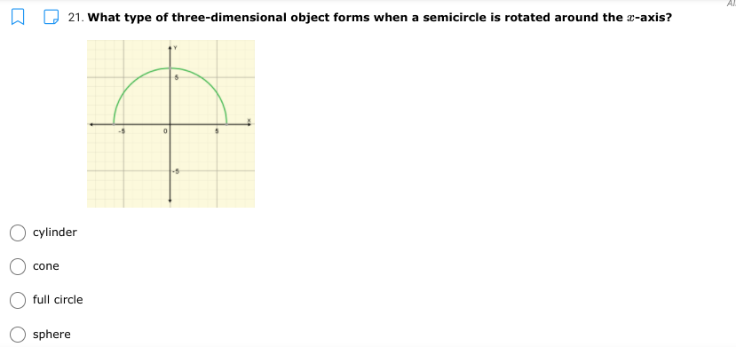 Al
21. What type of three-dimensional object forms when a semicircle is rotated around the a-axis?
cylinder
cone
full circle
sphere
