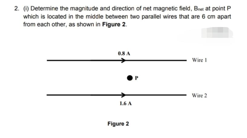 2. (i) Determine the magnitude and direction of net magnetic field, Bnet at point P
which is located in the middle between two parallel wires that are 6 cm apart
from each other, as shown in Figure 2.
0.8 A
Wire 1
P
Wire 2
1.6 A
Figure 2
