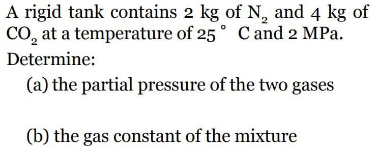A rigid tank contains 2 kg of N, and 4 kg of
CO₂ at a temperature of 25° C and 2 MPa.
Determine:
(a) the partial pressure of the two gases
(b) the gas constant of the mixture