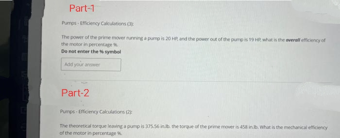 Part-1
Pumps-Efficiency Calculations (3):
The power of the prime mover running a pump is 20 HP, and the power out of the pump is 19 HP, what is the overall efficiency of
the motor in percentage %6.
Do not enter the % symbol
Add your answer
Part-2
Pumps-Efficiency Calculations (2)
The theoretical torque leaving a pump is 375.56 in.lb. the torque of the prime mover is 458 in.lb. What is the mechanical efficiency
of the motor in percentage 96.