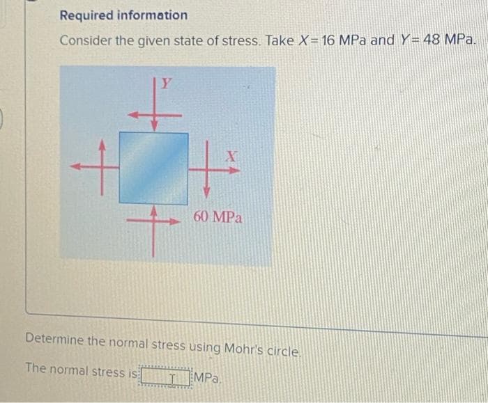 Required information.
Consider the given state of stress. Take X= 16 MPa and Y= 48 MPa.
Y
+
X
60 MPa
Determine the normal stress using Mohr's circle.
The normal stress is
MPa.