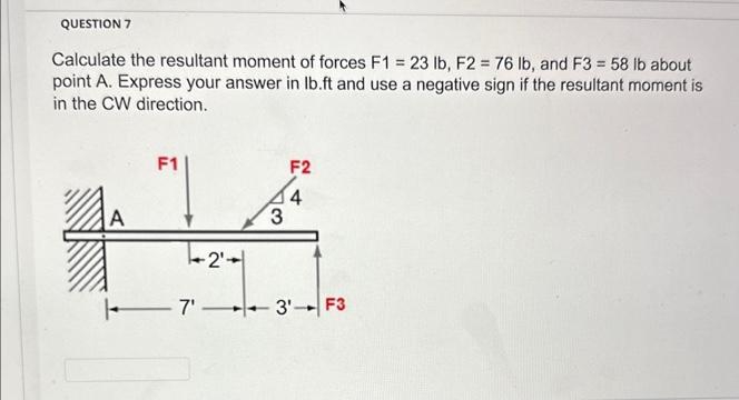 QUESTION 7
Calculate the resultant moment of forces F1 = 23 lb, F2 = 76 lb, and F3 = 58 lb about
point A. Express your answer in lb.ft and use a negative sign if the resultant moment is
in the CW direction.
F1
F2
A
3
4
-2'
| 7'— 3 F3