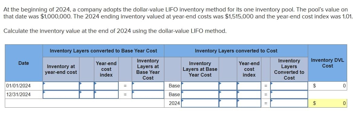 At the beginning of 2024, a company adopts the dollar-value LIFO inventory method for its one inventory pool. The pool's value on
that date was $1,000,000. The 2024 ending inventory valued at year-end costs was $1,515,000 and the year-end cost index was 1.01.
Calculate the inventory value at the end of 2024 using the dollar-value LIFO method.
Date
01/01/2024
12/31/2024
Inventory Layers converted to Base Year Cost
Inventory
Layers at
Base Year
Cost
Inventory at
year-end cost
Year-end
cost
index
=
=
Base
Base
2024
Inventory Layers converted to Cost
Year-end
cost
index
Inventory
Layers at Base
Year Cost
Inventory
Layers
Converted to
Cost
Inventory DVL
Cost
$
$
0
0