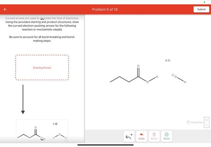 Curved arrows are used to strate the flow of electrons.
Using the provided starting and product structures, draw
the curved electron-pushing arrows for the following
reaction or mechanistic step(s).
Be sure to account for all bond-breaking and bond-
making steps.
Drawing Arrows
ilä
Problem 9 of 16
2.
B
KO
✪
Undo Reset Done
"H
Submit
Drag To Pan