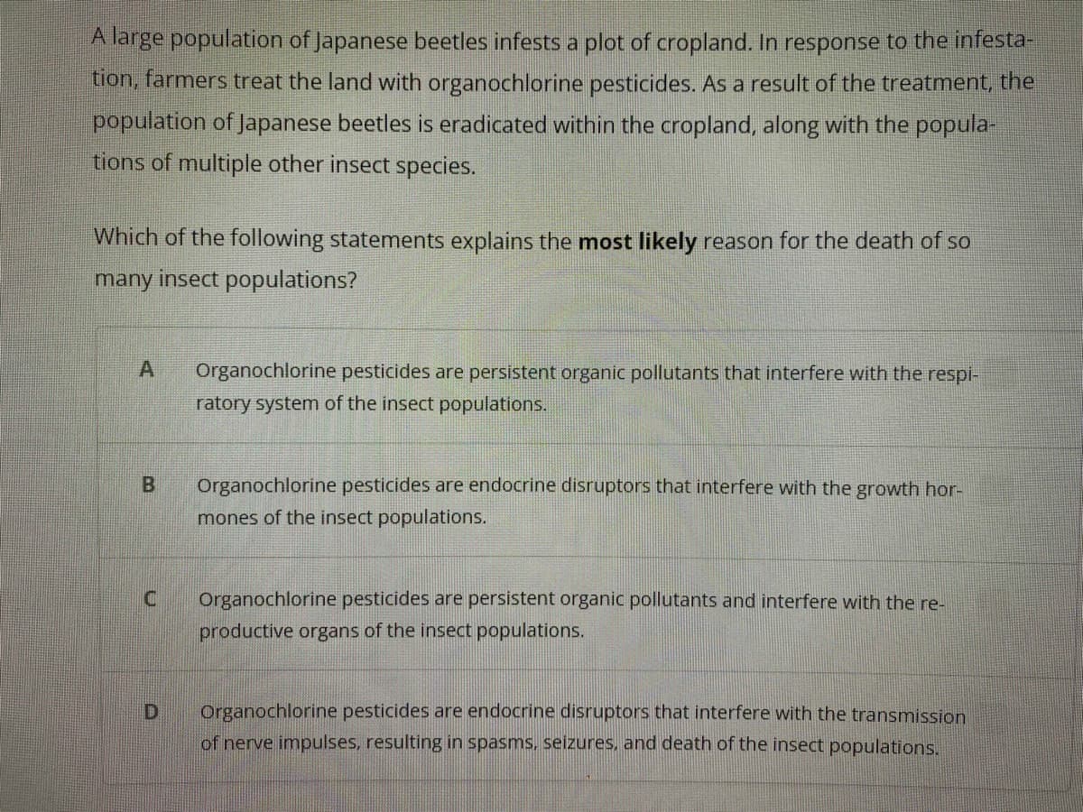A large population of Japanese beetles infests a plot of cropland. In response to the infesta
tion, farmers treat the land with organochlorine pesticides. As a result of the treatment, the
population of Japanese beetles is eradicated within the cropland, along with the popula-
tions of multiple other insect species.
Which of the following statements explains the most likely reason for the death of so
many insect populations?
Organochlorine pesticides are persistent organic pollutants that interfere with the respi-
ratory system of the insect populations.
Organochlorine pesticides are endocrine disruptors that interfere with the growth hor-
mones of the insect populations.
Organochlorine pesticides are persistent organic pollutants and interfere with the re-
productive organs of the insect populations.
Organochlorine pesticides are endocrine disruptors that interfere with the transmission
of nerve impulses, resulting in spasms, seizures, and death of the insect populations.
