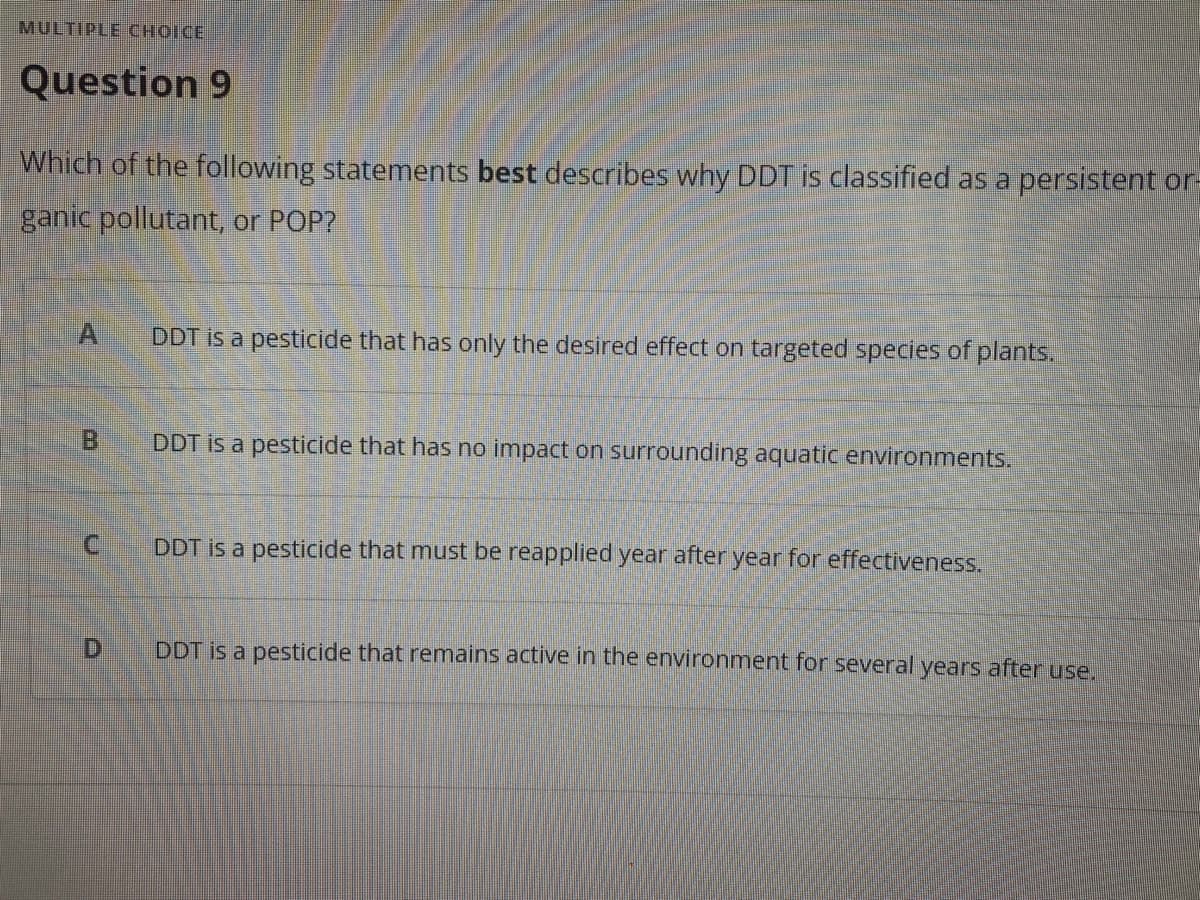 MULTIPLE CHOICE
Question 9
Which of the following statements best describes why DDT is classified as a persistent or-
ganic pollutant, or POP?
A
DDT is a pesticide that has only the desired effect on targeted species of plants.
B.
DDT is a pesticide that has no impact on surrounding aquatic environments.
C.
DDT is a pesticide that must be reapplied year after year for effectiveness.
D.
DDT is a pesticide that remains active in the environment for several years after use.

