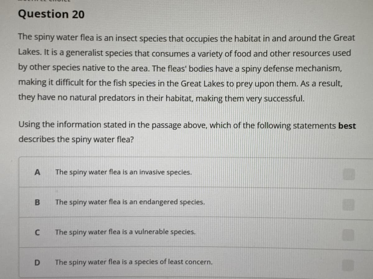 Question 20
The spiny water flea is an insect species that occupies the habitat in and around the Great
Lakes. It is a generalist species that consumes a variety of food and other resources used
by other species native to the area. The fleas' bodies have a spiny defense mechanism,
making it difficult for the fish species in the Great Lakes to prey upon them. As a result,
they have no natural predators in their habitat, making them very successful.
Using the information stated in the passage above, which of the following statements best
describes the spiny water flea?
The spiny water flea is an invasive species.
The spiny water flea is an endangered species.
The spiny water flea is a vulnerable species.
The spiny water flea is a species of least concern.
