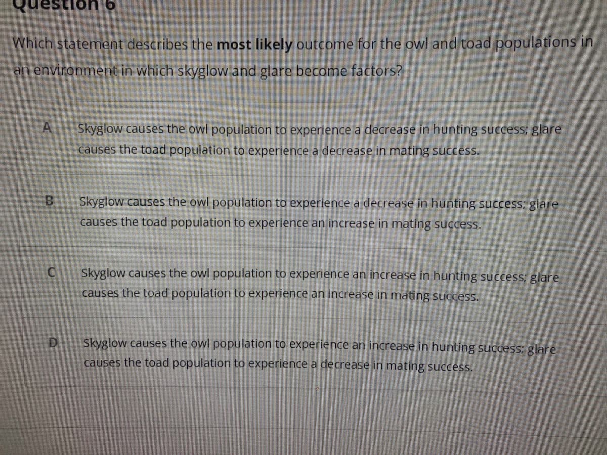 destion 6
Which statement describes the most likely outcome for the owl and toad populations in
an environment in which skyglow and glare become factors?
A.
Skyglow causes the owl population to experience a decrease in hunting success; glare
causes the toad population to experience a decrease in mating success.
B
Skyglow causes the owl population to experience a decrease in hunting success: glare
causes the toad population to experience an increase in mating success.
C.
Skyglow causes the owl population to experience an increase in hunting success; glare
causes the toad population to experience an increase in mating success.
D.
Skyglow causes the owl population to experience an increase in hunting success; glare
causes the toad population to experience a decrease in mating success.
