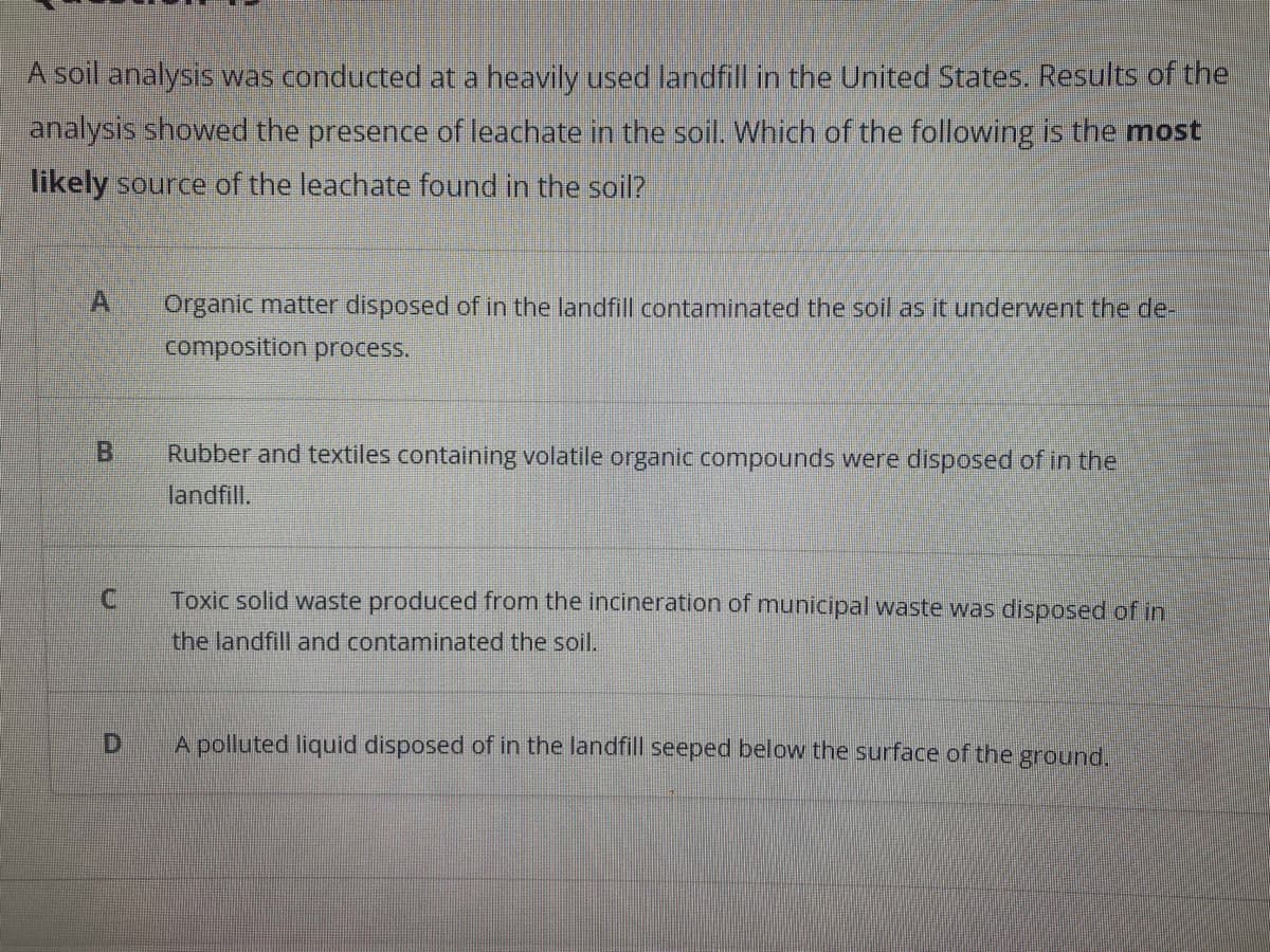 A soil analysis was conducted at a heavily used landfill in the United States. Results of the
analysis showed the presence of leachate in the soil. Which of the following is the most
likely source of the leachate found in the soil?
A
Organic matter disposed of in the landfill contaminated the soil as it underwent the de-
composition process.
B
Rubber and textiles containing volatile organic compounds were disposed of in the
landfill.
Toxic solid waste produced from the incineration of municipal waste was disposed of in
the landfill and contaminated the soil.
A polluted liquid disposed of in the landfill seeped below the surface of the ground.
