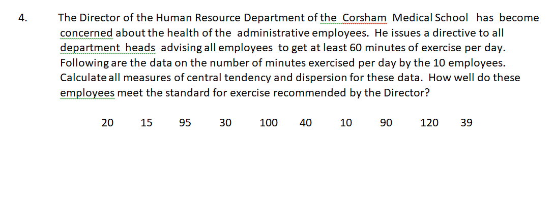 4.
The Director of the Human Resource Department of the Corsham Medical School has become
concerned about the health of the administrative employees. He issues a directive to all
department heads advising all employees to get at least 60 minutes of exercise per day.
Following are the data on the number of minutes exercised per day by the 10 employees.
Calculate all measures of central tendency and dispersion for these data. How well do these
employees meet the standard for exercise recommended by the Director?
15
95
30
100
40
10
90
120
39
20
