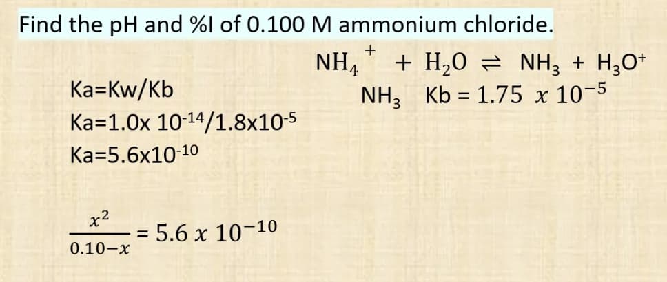 Find the pH and %l of 0.100 M ammonium chloride.
+
NH₁ + H₂O = NH3 + H₂O+
Ka-Kw/Kb
NH, Kb = 1.75 x 10-5
3
Ka=1.0x 10-14/1.8x10-5
Ka-5.6x10-10
x²
5.6 x 10-10
0.10-x
=