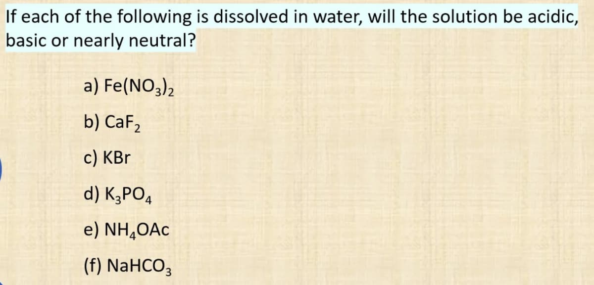 If each of the following is dissolved in water, will the solution be acidic,
basic or nearly neutral?
a) Fe(NO3)2
b) CaF₂
c) KBr
d) K3PO4
e) NH₂OAC
(f) NaHCO3