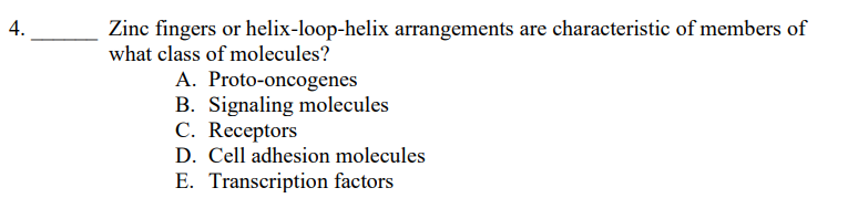 4.
Zinc fingers or helix-loop-helix arrangements are characteristic of members of
what class of molecules?
A. Proto-oncogenes
B. Signaling molecules
C. Receptors
D. Cell adhesion molecules
E. Transcription factors