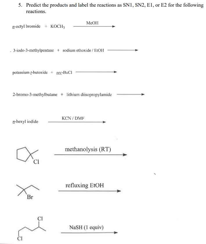 5. Predict the products and label the reactions as SN1, SN2, E1, or E2 for the following
reactions.
n-octyl bromide + KOCH3
. 3-iodo-3-methylpentane + sodium ethoxide / EtOH
potassium -butoxide + sec-BuCl
2-bromo-3-methylbutane + lithium diisopropylamide
n-hexyl iodide
CI
Br
MeOH
CI
KCN/DMF
methanolysis (RT)
refluxing EtOH
NaSH (1 equiv)