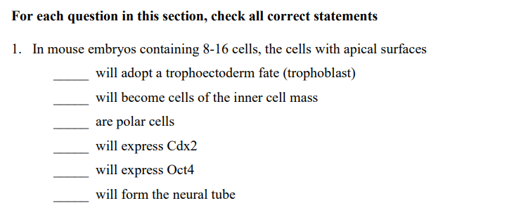 For each question in this section, check all correct statements
1. In mouse embryos containing 8-16 cells, the cells with apical surfaces
will adopt a trophoectoderm fate (trophoblast)
will become cells of the inner cell mass
are polar cells
will express Cdx2
will express Oct4
will form the neural tube