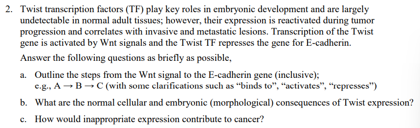 2. Twist transcription factors (TF) play key roles in embryonic development and are largely
undetectable in normal adult tissues; however, their expression is reactivated during tumor
progression and correlates with invasive and metastatic lesions. Transcription of the Twist
gene is activated by Wnt signals and the Twist TF represses the gene for E-cadherin.
Answer the following questions as briefly as possible,
a. Outline the steps from the Wnt signal to the E-cadherin gene (inclusive);
e.g., A B C (with some clarifications such as "binds to", "activates", "represses")
b. What are the normal cellular and embryonic (morphological) consequences of Twist expression?
c. How would inappropriate expression contribute to cancer?