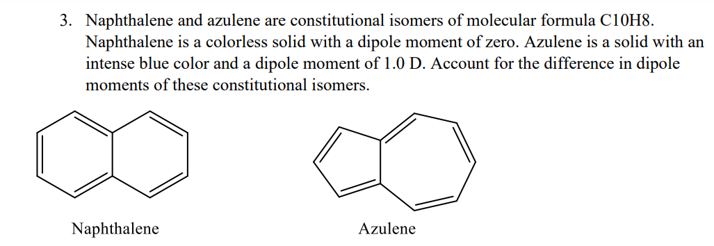 3. Naphthalene and azulene are constitutional isomers of molecular formula C10H8.
Naphthalene is a colorless solid with a dipole moment of zero. Azulene is a solid with an
intense blue color and a dipole moment of 1.0 D. Account for the difference in dipole
moments of these constitutional isomers.
Naphthalene
Azulene