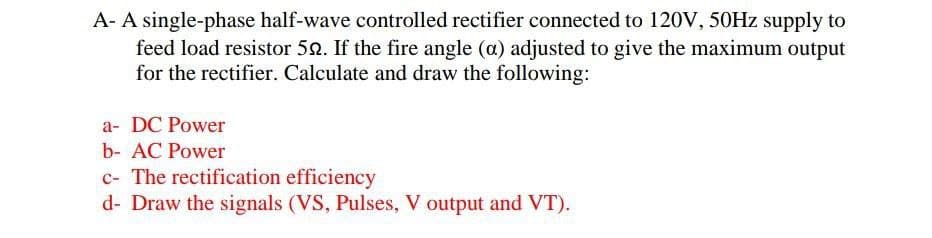 A- A single-phase half-wave controlled rectifier connected to 120V, 50HZ supply to
feed load resistor 52. If the fire angle (a) adjusted to give the maximum output
for the rectifier. Calculate and draw the following:
a- DC Power
b- AC Power
c- The rectification efficiency
d- Draw the signals (VS, Pulses, V output and VT).
